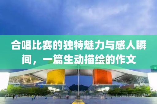合唱比赛的独特魅力与感人瞬间，一篇生动描绘的作文