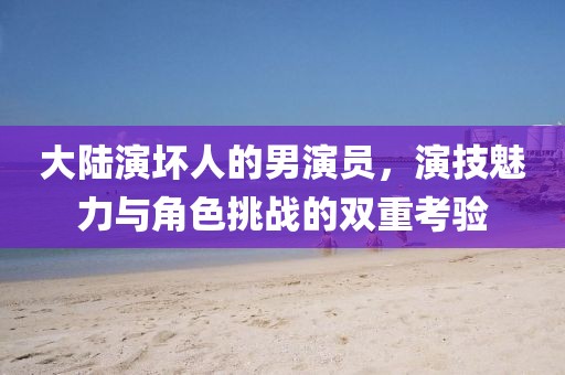 大陆演坏人的男演员，演技魅力与角色挑战的双重考验