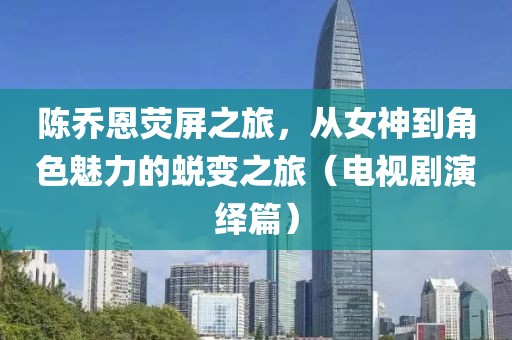 陈乔恩荧屏之旅，从女神到角色魅力的蜕变之旅（电视剧演绎篇）
