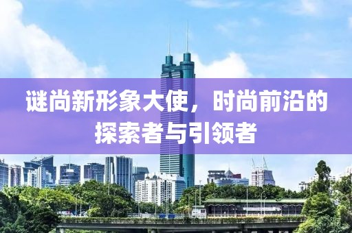 谜尚新形象大使，时尚前沿的探索者与引领者