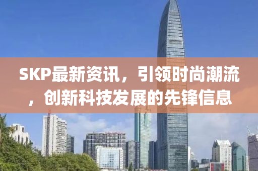 SKP最新资讯，引领时尚潮流，创新科技发展的先锋信息