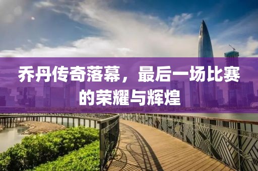 乔丹传奇落幕，最后一场比赛的荣耀与辉煌