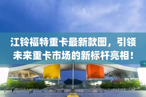 江铃福特重卡最新款图，引领未来重卡市场的新标杆亮相！