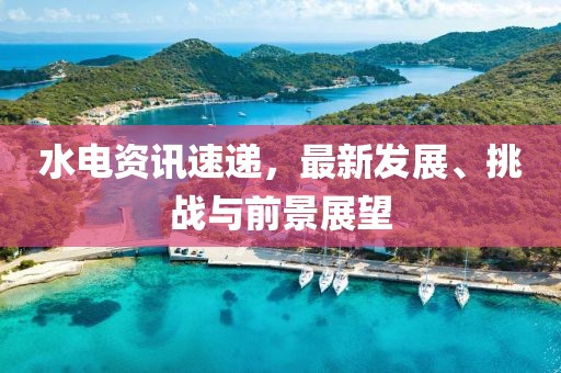 水电资讯速递，最新发展、挑战与前景展望