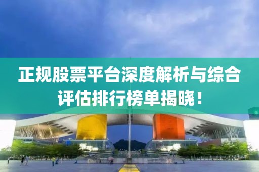 正规股票平台深度解析与综合评估排行榜单揭晓！