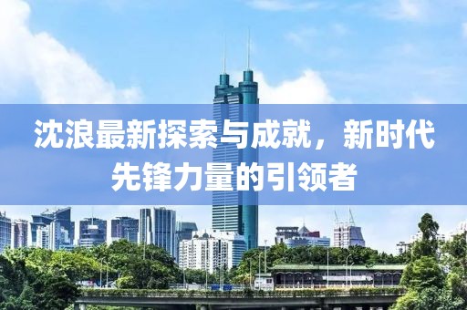 沈浪最新探索与成就，新时代先锋力量的引领者