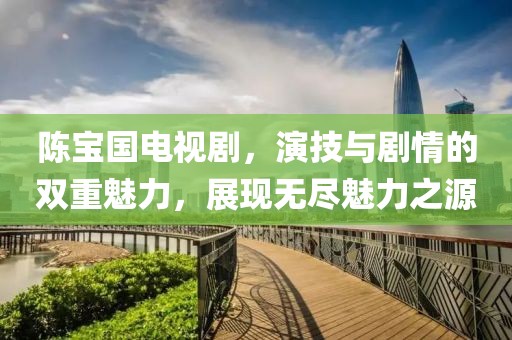 陈宝国电视剧，演技与剧情的双重魅力，展现无尽魅力之源