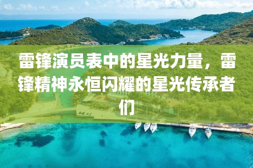 雷锋演员表中的星光力量，雷锋精神永恒闪耀的星光传承者们