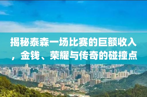 揭秘泰森一场比赛的巨额收入，金钱、荣耀与传奇的碰撞点