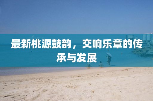 最新桃源鼓韵，交响乐章的传承与发展