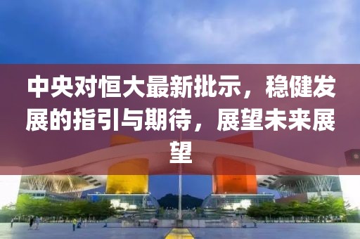 中央对恒大最新批示，稳健发展的指引与期待，展望未来展望
