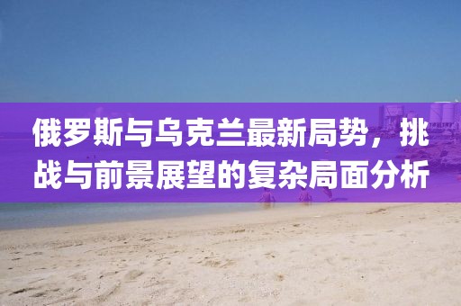 俄罗斯与乌克兰最新局势，挑战与前景展望的复杂局面分析