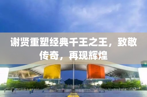 谢贤重塑经典千王之王，致敬传奇，再现辉煌