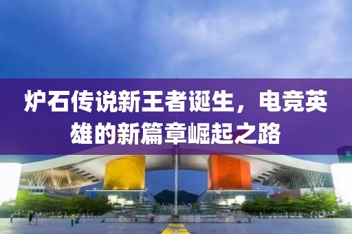 炉石传说新王者诞生，电竞英雄的新篇章崛起之路
