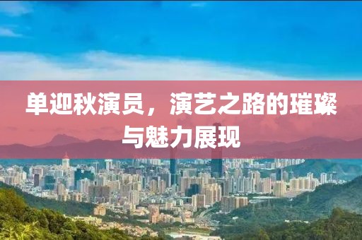 单迎秋演员，演艺之路的璀璨与魅力展现