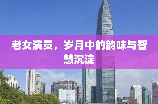 老女演员，岁月中的韵味与智慧沉淀