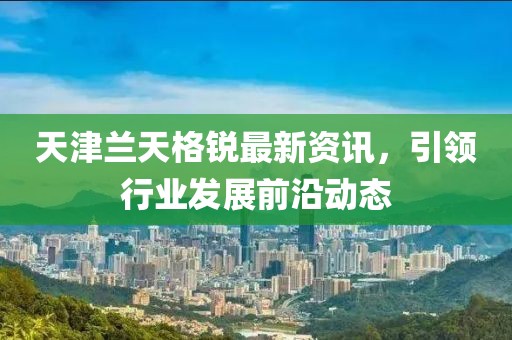 天津兰天格锐最新资讯，引领行业发展前沿动态