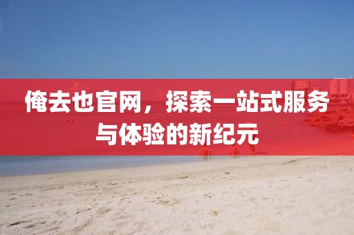俺去也官网，探索一站式服务与体验的新纪元