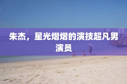 朱杰，星光熠熠的演技超凡男演员
