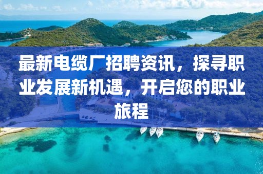 最新电缆厂招聘资讯，探寻职业发展新机遇，开启您的职业旅程