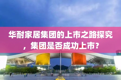 华耐家居集团的上市之路探究，集团是否成功上市？
