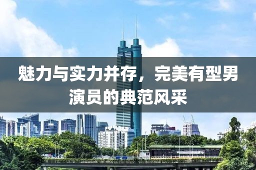 魅力与实力并存，完美有型男演员的典范风采