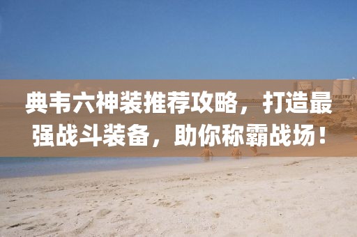 典韦六神装推荐攻略，打造最强战斗装备，助你称霸战场！