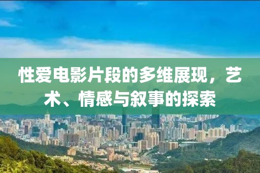 性爱电影片段的多维展现，艺术、情感与叙事的探索