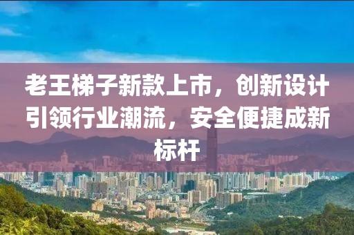 老王梯子新款上市，创新设计引领行业潮流，安全便捷成新标杆