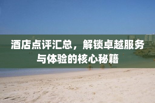 酒店点评汇总，解锁卓越服务与体验的核心秘籍