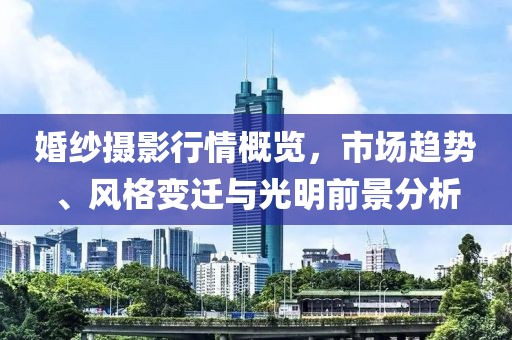 婚纱摄影行情概览，市场趋势、风格变迁与光明前景分析
