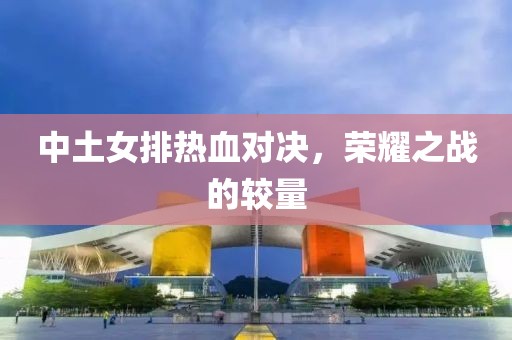 中土女排热血对决，荣耀之战的较量