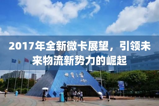 2017年全新微卡展望，引领未来物流新势力的崛起