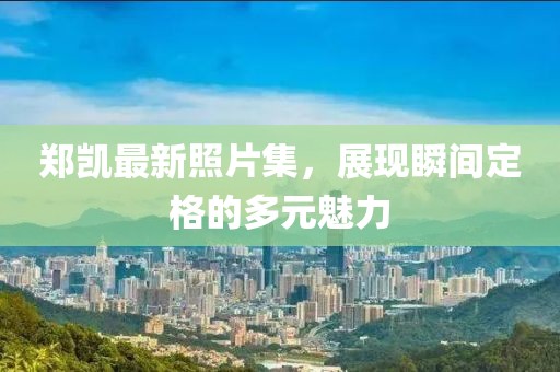 郑凯最新照片集，展现瞬间定格的多元魅力