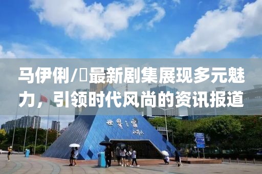 马伊俐/琍最新剧集展现多元魅力，引领时代风尚的资讯报道