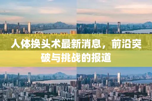 人体换头术最新消息，前沿突破与挑战的报道