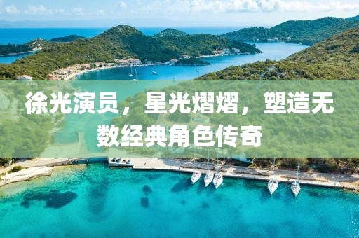徐光演员，星光熠熠，塑造无数经典角色传奇