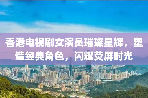 香港电视剧女演员璀璨星辉，塑造经典角色，闪耀荧屏时光