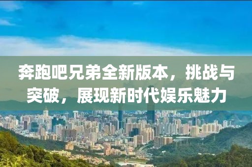 奔跑吧兄弟全新版本，挑战与突破，展现新时代娱乐魅力