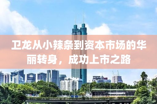卫龙从小辣条到资本市场的华丽转身，成功上市之路