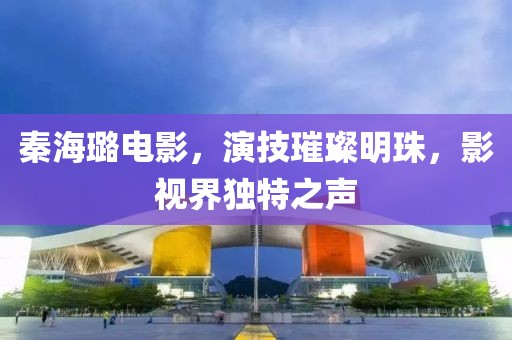 秦海璐电影，演技璀璨明珠，影视界独特之声