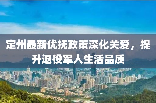 定州最新优抚政策深化关爱，提升退役军人生活品质