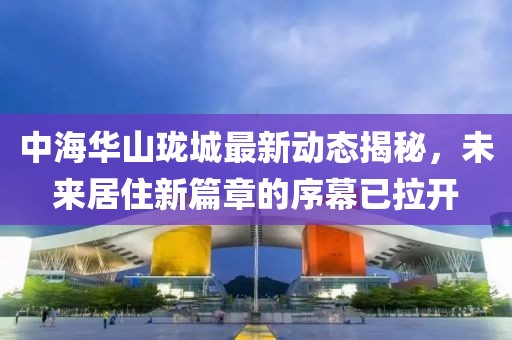 中海华山珑城最新动态揭秘，未来居住新篇章的序幕已拉开