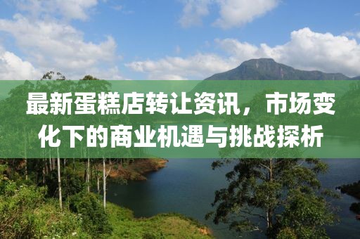 最新蛋糕店转让资讯，市场变化下的商业机遇与挑战探析