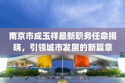 南京市成玉祥最新职务任命揭晓，引领城市发展的新篇章
