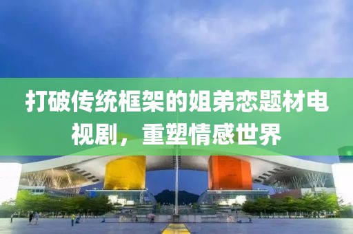 打破传统框架的姐弟恋题材电视剧，重塑情感世界