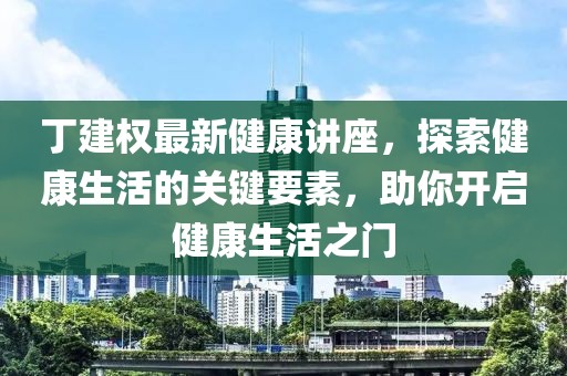 丁建权最新健康讲座，探索健康生活的关键要素，助你开启健康生活之门