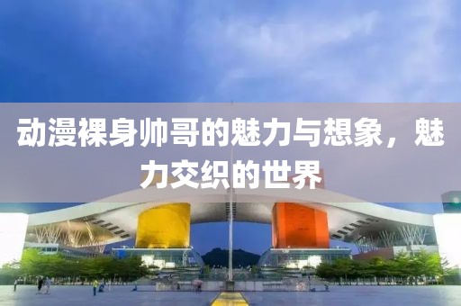 动漫裸身帅哥的魅力与想象，魅力交织的世界