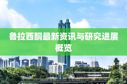 鲁拉西酮最新资讯与研究进展概览
