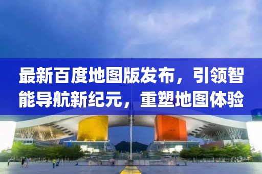 最新百度地图版发布，引领智能导航新纪元，重塑地图体验